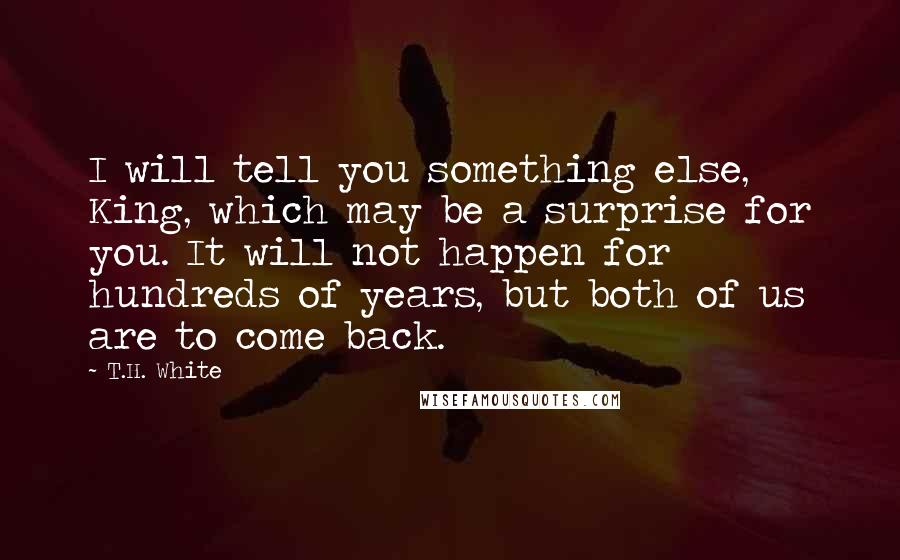 T.H. White Quotes: I will tell you something else, King, which may be a surprise for you. It will not happen for hundreds of years, but both of us are to come back.