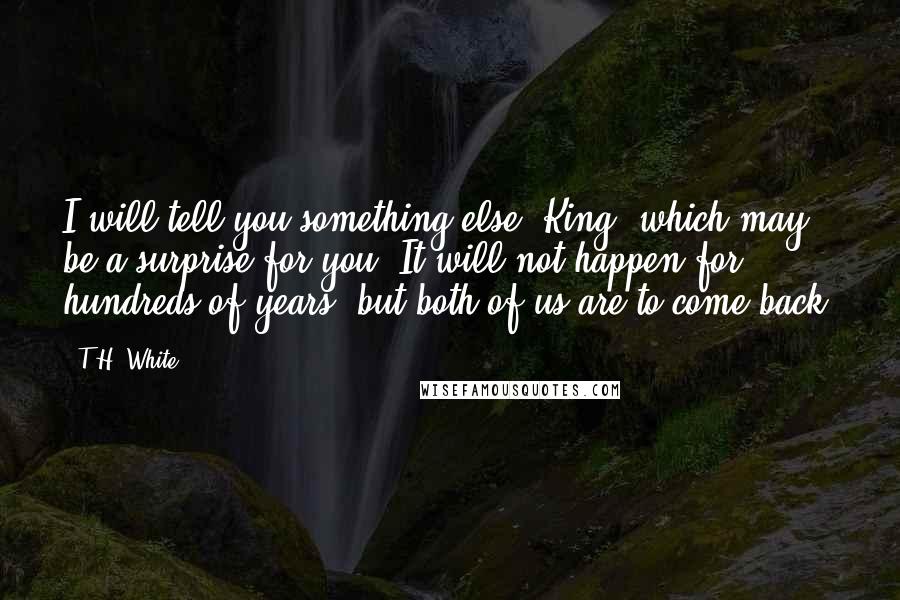 T.H. White Quotes: I will tell you something else, King, which may be a surprise for you. It will not happen for hundreds of years, but both of us are to come back.