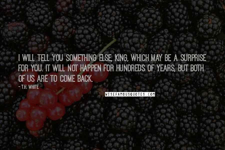 T.H. White Quotes: I will tell you something else, King, which may be a surprise for you. It will not happen for hundreds of years, but both of us are to come back.