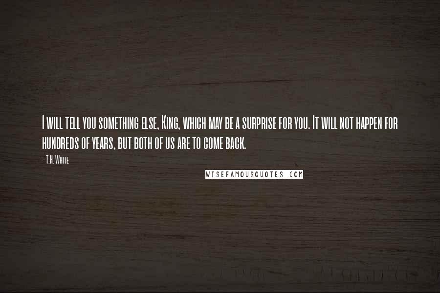 T.H. White Quotes: I will tell you something else, King, which may be a surprise for you. It will not happen for hundreds of years, but both of us are to come back.