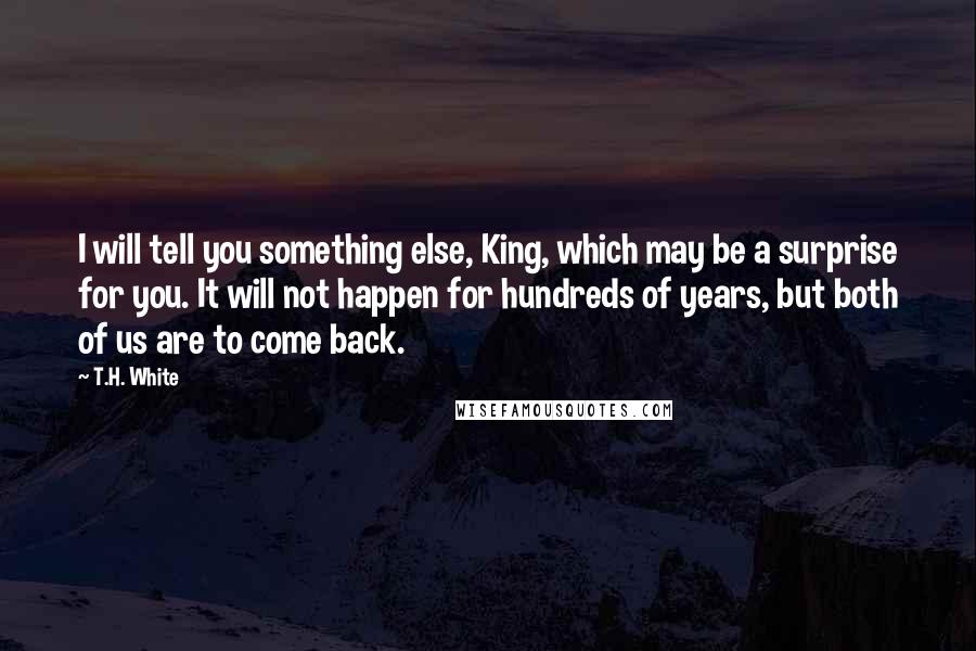 T.H. White Quotes: I will tell you something else, King, which may be a surprise for you. It will not happen for hundreds of years, but both of us are to come back.