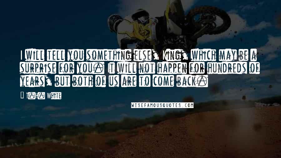 T.H. White Quotes: I will tell you something else, King, which may be a surprise for you. It will not happen for hundreds of years, but both of us are to come back.