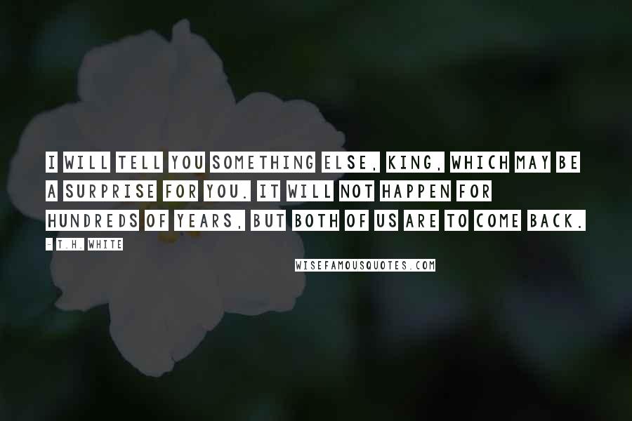 T.H. White Quotes: I will tell you something else, King, which may be a surprise for you. It will not happen for hundreds of years, but both of us are to come back.