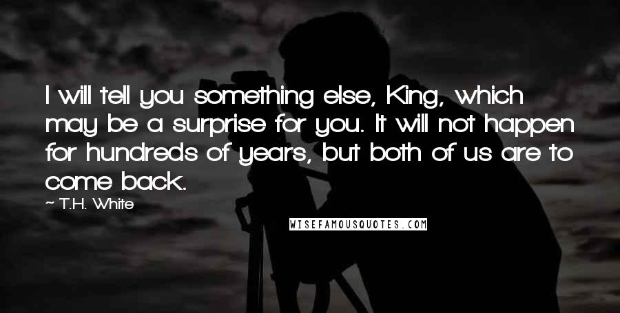 T.H. White Quotes: I will tell you something else, King, which may be a surprise for you. It will not happen for hundreds of years, but both of us are to come back.