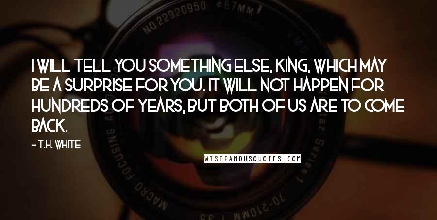 T.H. White Quotes: I will tell you something else, King, which may be a surprise for you. It will not happen for hundreds of years, but both of us are to come back.