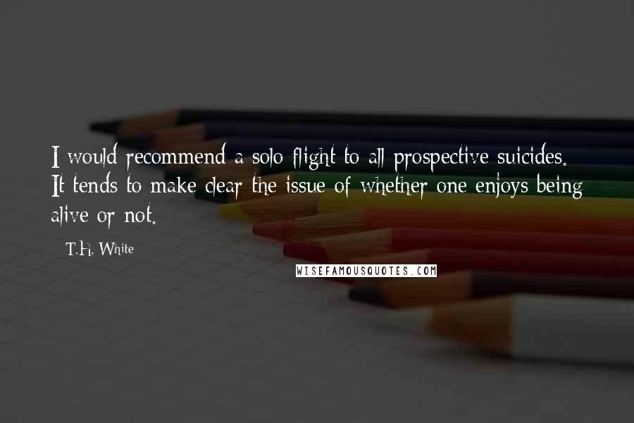 T.H. White Quotes: I would recommend a solo flight to all prospective suicides. It tends to make clear the issue of whether one enjoys being alive or not.