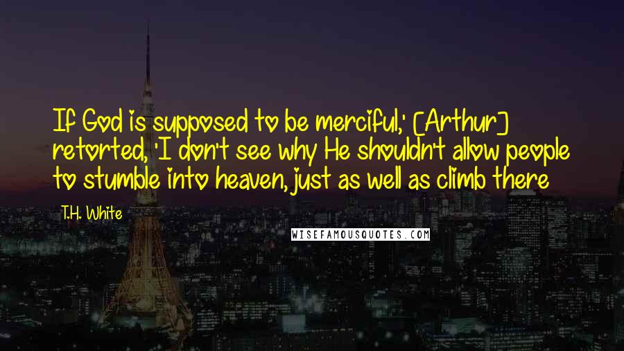 T.H. White Quotes: If God is supposed to be merciful,' [Arthur] retorted, 'I don't see why He shouldn't allow people to stumble into heaven, just as well as climb there