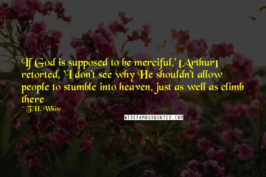 T.H. White Quotes: If God is supposed to be merciful,' [Arthur] retorted, 'I don't see why He shouldn't allow people to stumble into heaven, just as well as climb there