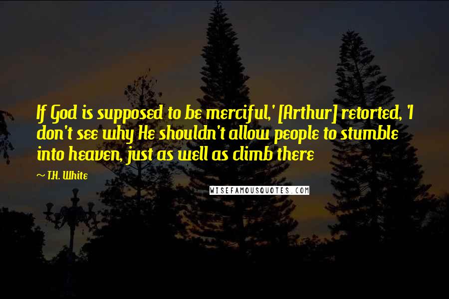 T.H. White Quotes: If God is supposed to be merciful,' [Arthur] retorted, 'I don't see why He shouldn't allow people to stumble into heaven, just as well as climb there