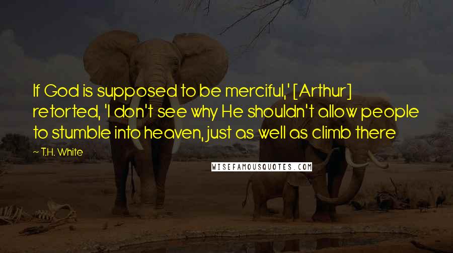 T.H. White Quotes: If God is supposed to be merciful,' [Arthur] retorted, 'I don't see why He shouldn't allow people to stumble into heaven, just as well as climb there
