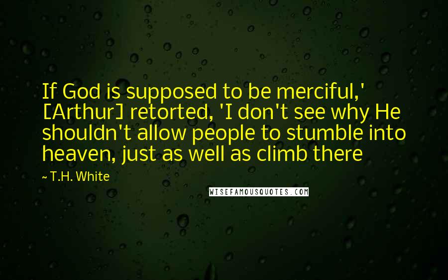 T.H. White Quotes: If God is supposed to be merciful,' [Arthur] retorted, 'I don't see why He shouldn't allow people to stumble into heaven, just as well as climb there