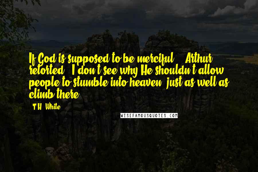 T.H. White Quotes: If God is supposed to be merciful,' [Arthur] retorted, 'I don't see why He shouldn't allow people to stumble into heaven, just as well as climb there
