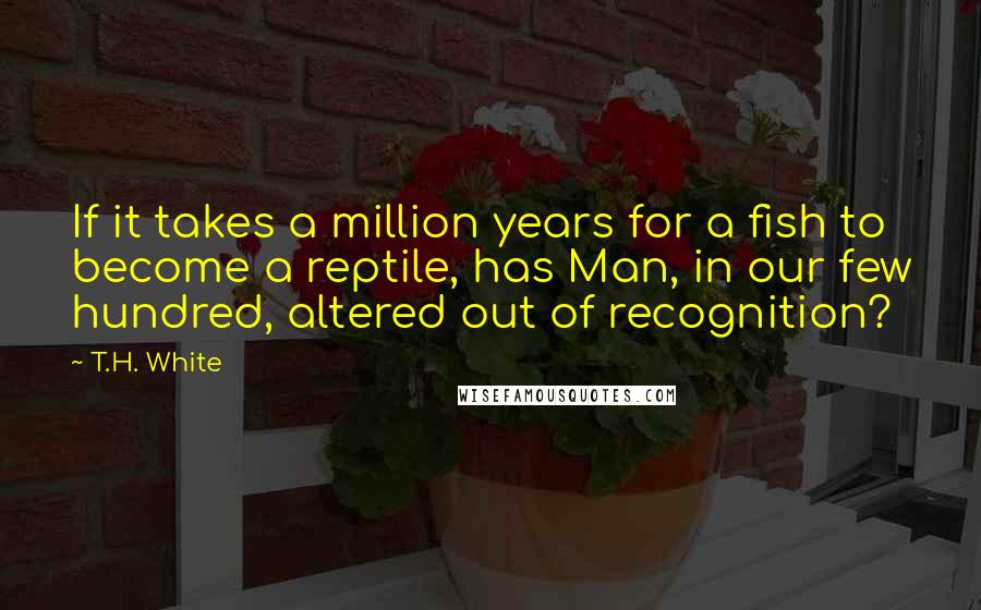 T.H. White Quotes: If it takes a million years for a fish to become a reptile, has Man, in our few hundred, altered out of recognition?