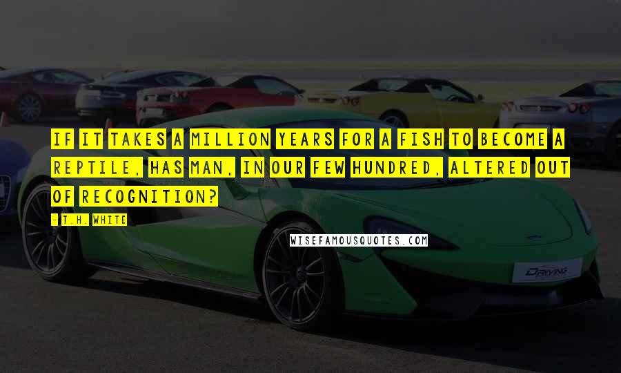 T.H. White Quotes: If it takes a million years for a fish to become a reptile, has Man, in our few hundred, altered out of recognition?
