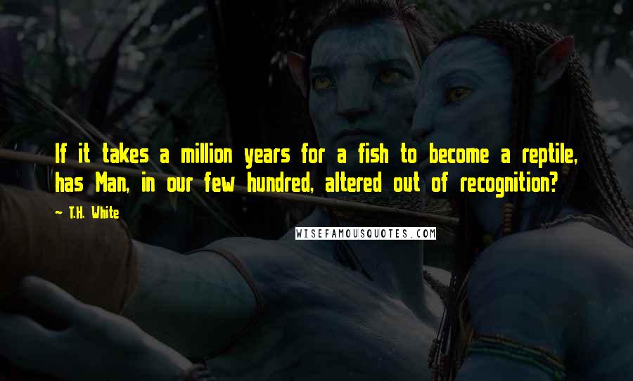 T.H. White Quotes: If it takes a million years for a fish to become a reptile, has Man, in our few hundred, altered out of recognition?