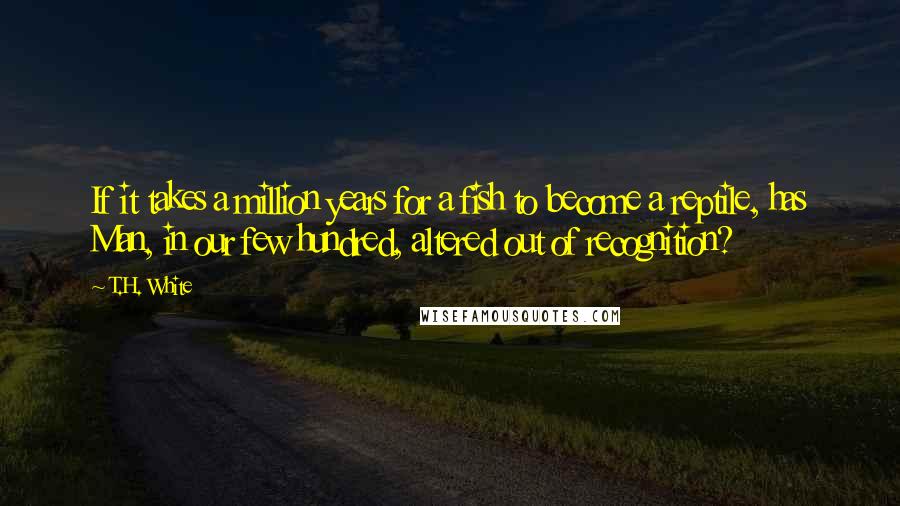T.H. White Quotes: If it takes a million years for a fish to become a reptile, has Man, in our few hundred, altered out of recognition?