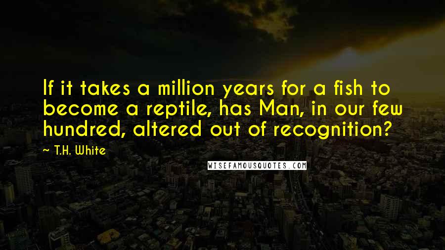 T.H. White Quotes: If it takes a million years for a fish to become a reptile, has Man, in our few hundred, altered out of recognition?