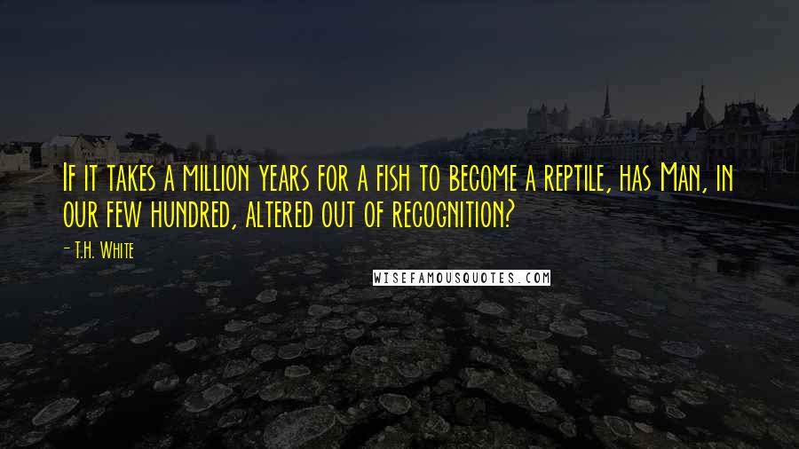 T.H. White Quotes: If it takes a million years for a fish to become a reptile, has Man, in our few hundred, altered out of recognition?