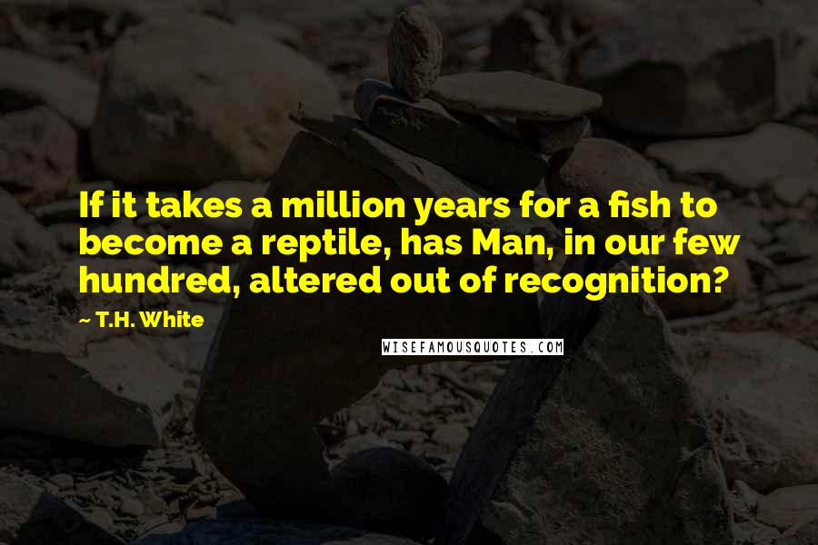 T.H. White Quotes: If it takes a million years for a fish to become a reptile, has Man, in our few hundred, altered out of recognition?