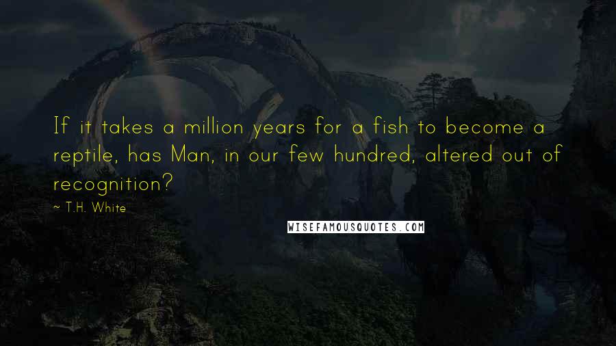 T.H. White Quotes: If it takes a million years for a fish to become a reptile, has Man, in our few hundred, altered out of recognition?