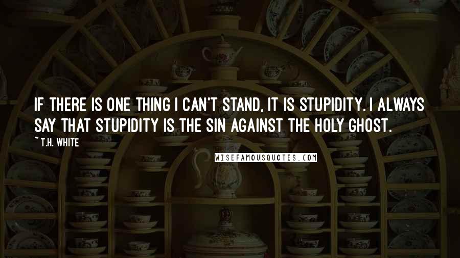 T.H. White Quotes: If there is one thing I can't stand, it is stupidity. I always say that stupidity is the Sin against the Holy Ghost.