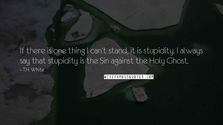 T.H. White Quotes: If there is one thing I can't stand, it is stupidity. I always say that stupidity is the Sin against the Holy Ghost.