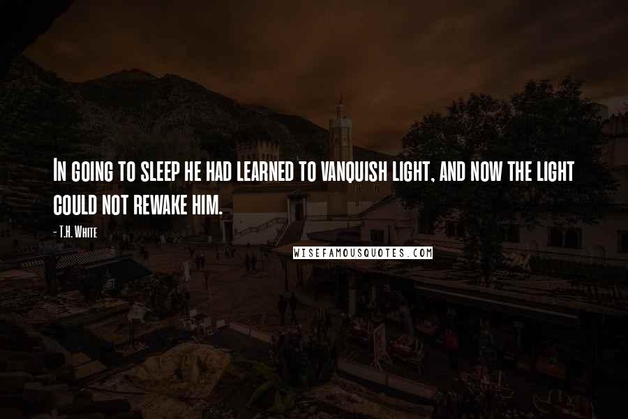 T.H. White Quotes: In going to sleep he had learned to vanquish light, and now the light could not rewake him.