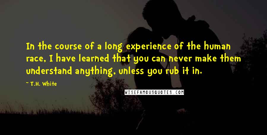 T.H. White Quotes: In the course of a long experience of the human race, I have learned that you can never make them understand anything, unless you rub it in.