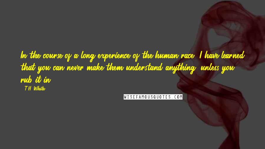 T.H. White Quotes: In the course of a long experience of the human race, I have learned that you can never make them understand anything, unless you rub it in.
