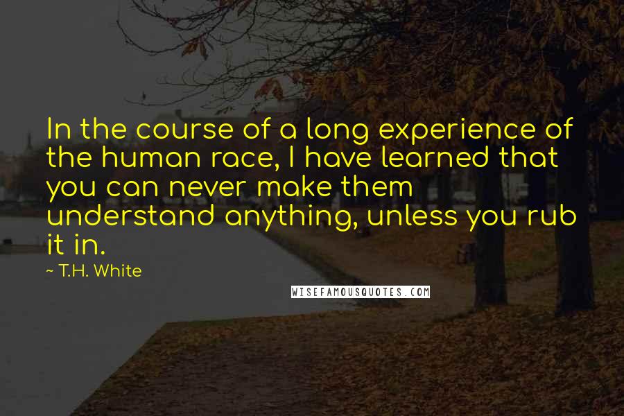 T.H. White Quotes: In the course of a long experience of the human race, I have learned that you can never make them understand anything, unless you rub it in.