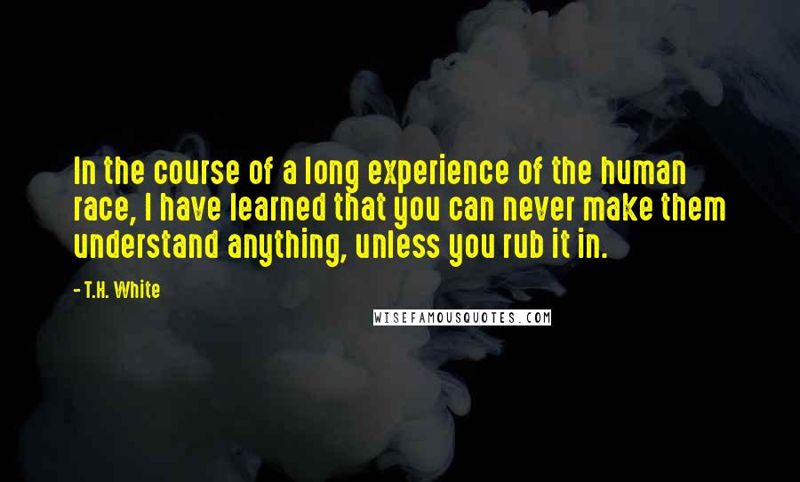 T.H. White Quotes: In the course of a long experience of the human race, I have learned that you can never make them understand anything, unless you rub it in.