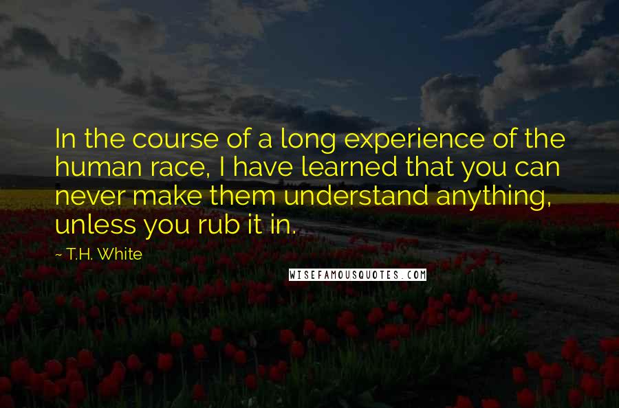 T.H. White Quotes: In the course of a long experience of the human race, I have learned that you can never make them understand anything, unless you rub it in.