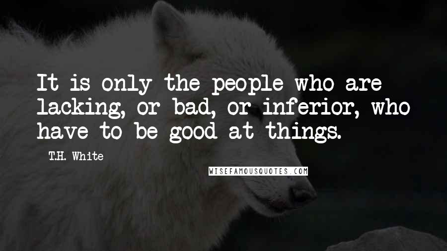 T.H. White Quotes: It is only the people who are lacking, or bad, or inferior, who have to be good at things.