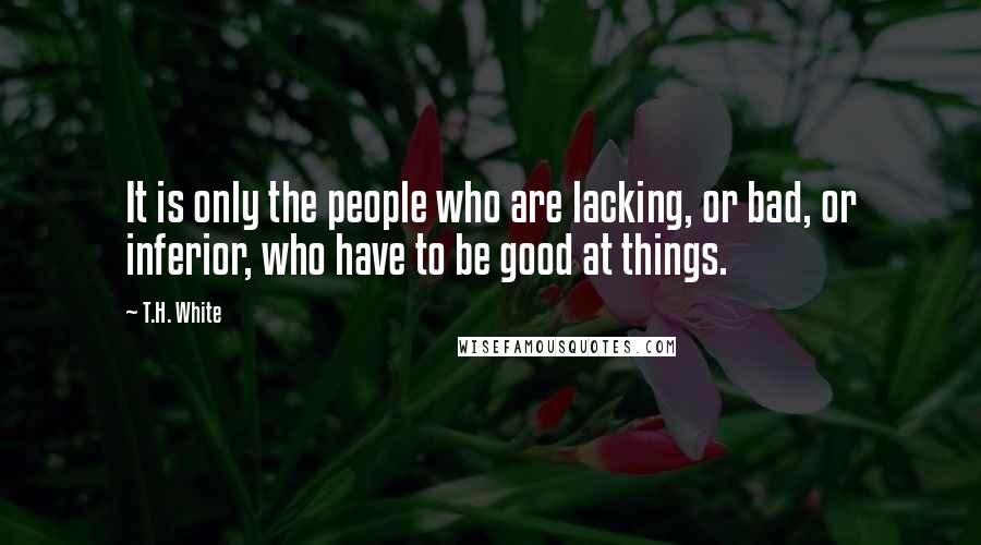 T.H. White Quotes: It is only the people who are lacking, or bad, or inferior, who have to be good at things.