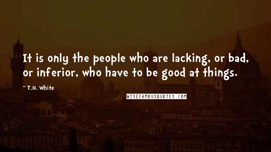 T.H. White Quotes: It is only the people who are lacking, or bad, or inferior, who have to be good at things.