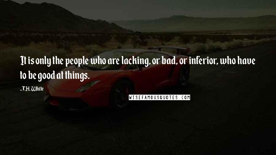 T.H. White Quotes: It is only the people who are lacking, or bad, or inferior, who have to be good at things.