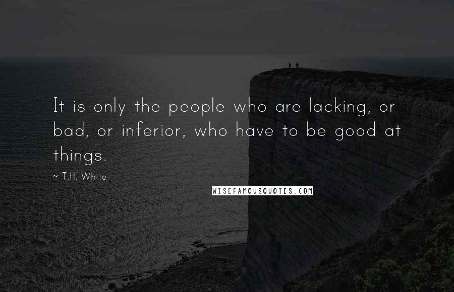 T.H. White Quotes: It is only the people who are lacking, or bad, or inferior, who have to be good at things.