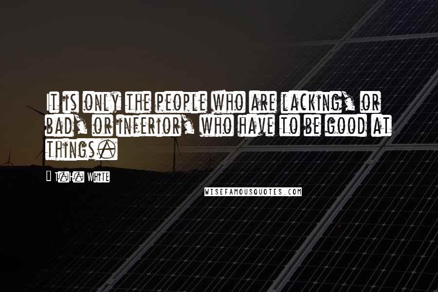 T.H. White Quotes: It is only the people who are lacking, or bad, or inferior, who have to be good at things.