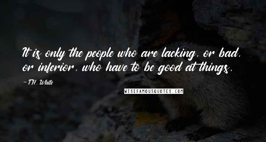 T.H. White Quotes: It is only the people who are lacking, or bad, or inferior, who have to be good at things.