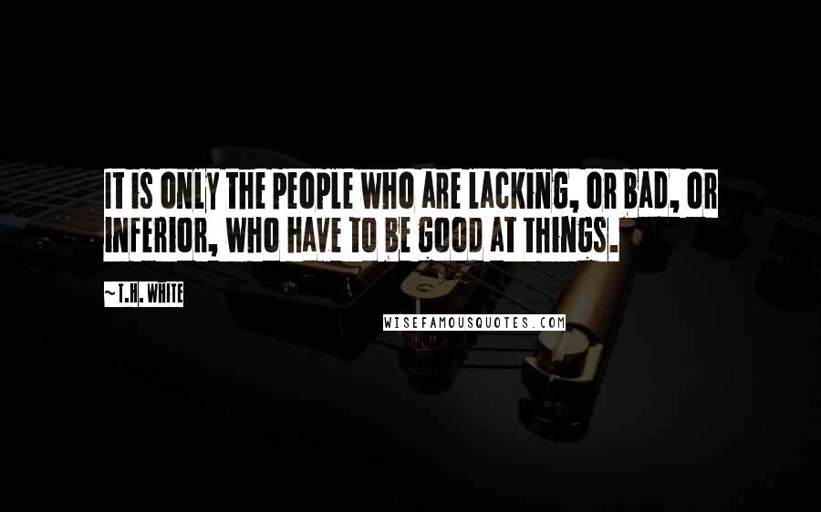 T.H. White Quotes: It is only the people who are lacking, or bad, or inferior, who have to be good at things.