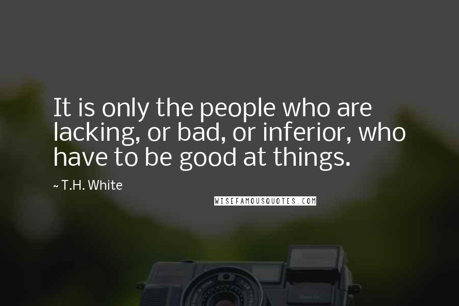 T.H. White Quotes: It is only the people who are lacking, or bad, or inferior, who have to be good at things.