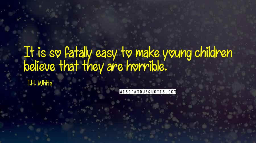 T.H. White Quotes: It is so fatally easy to make young children believe that they are horrible.