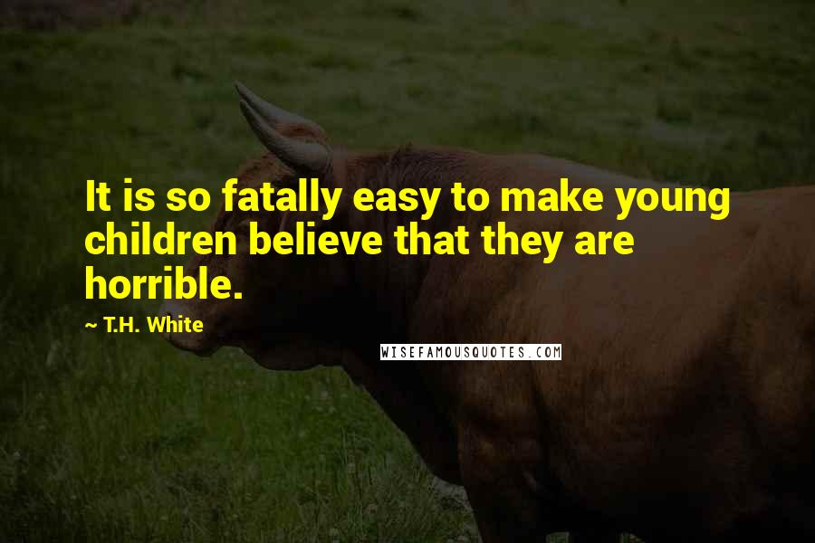 T.H. White Quotes: It is so fatally easy to make young children believe that they are horrible.