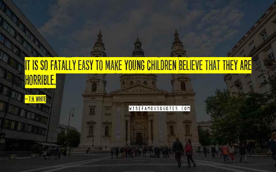 T.H. White Quotes: It is so fatally easy to make young children believe that they are horrible.