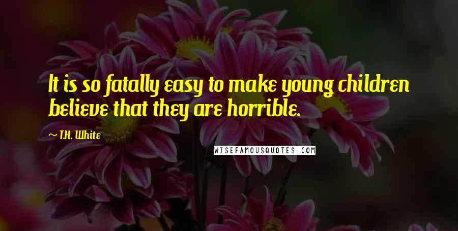 T.H. White Quotes: It is so fatally easy to make young children believe that they are horrible.
