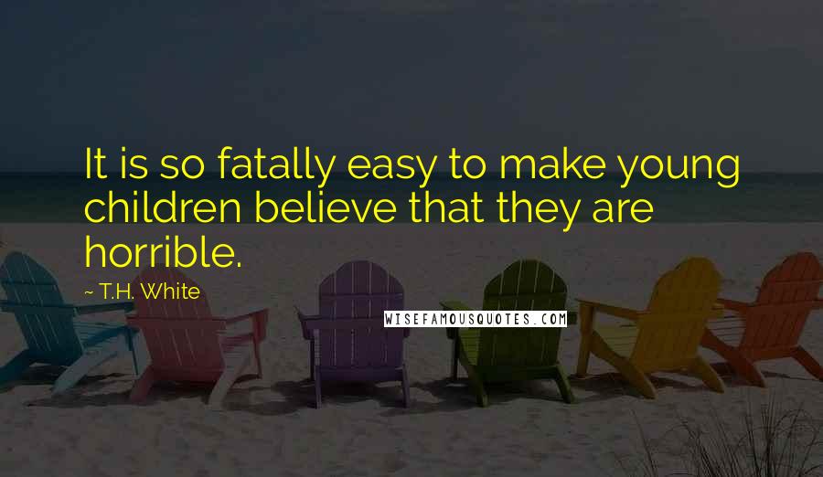 T.H. White Quotes: It is so fatally easy to make young children believe that they are horrible.