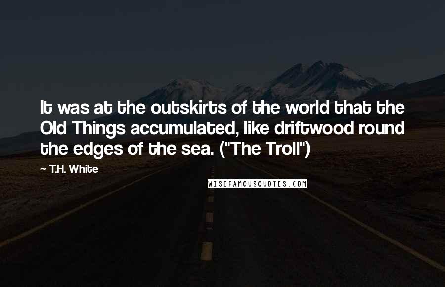 T.H. White Quotes: It was at the outskirts of the world that the Old Things accumulated, like driftwood round the edges of the sea. ("The Troll")