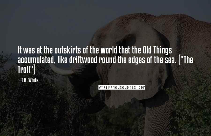 T.H. White Quotes: It was at the outskirts of the world that the Old Things accumulated, like driftwood round the edges of the sea. ("The Troll")