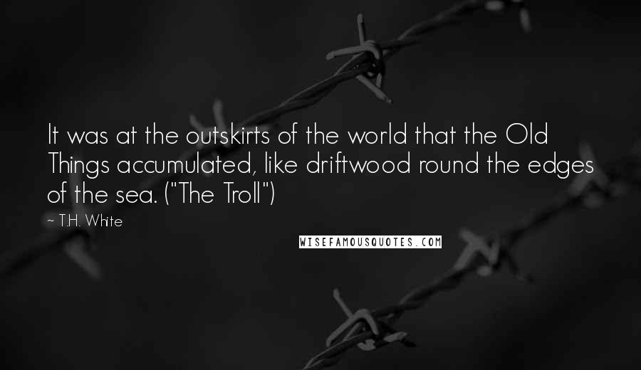 T.H. White Quotes: It was at the outskirts of the world that the Old Things accumulated, like driftwood round the edges of the sea. ("The Troll")