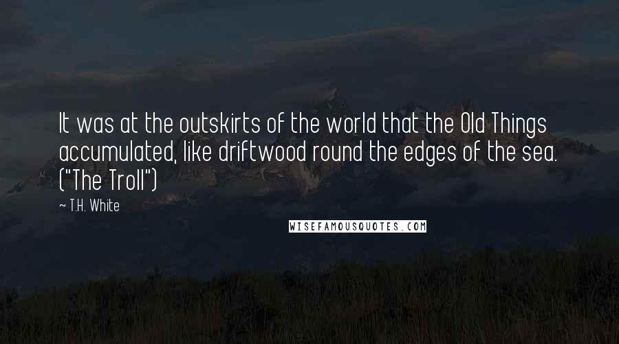 T.H. White Quotes: It was at the outskirts of the world that the Old Things accumulated, like driftwood round the edges of the sea. ("The Troll")